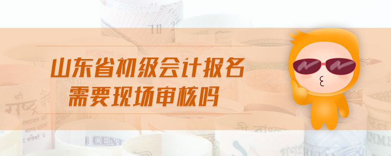 山東省初級會計報名需要現(xiàn)場審核嗎