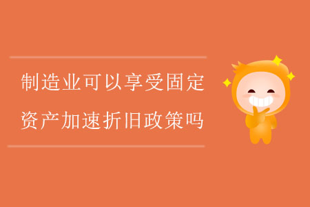制造業(yè)企業(yè)可以享受固定資產(chǎn)加速折舊政策嗎？