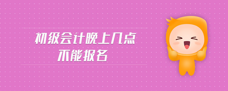 初級(jí)會(huì)計(jì)晚上幾點(diǎn)不能報(bào)名