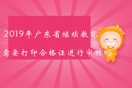 2019年廣東省繼續(xù)教育需要打印合格證進行審核嗎？