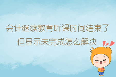 會計繼續(xù)教育聽課時間結(jié)束了但顯示未完成怎么解決？