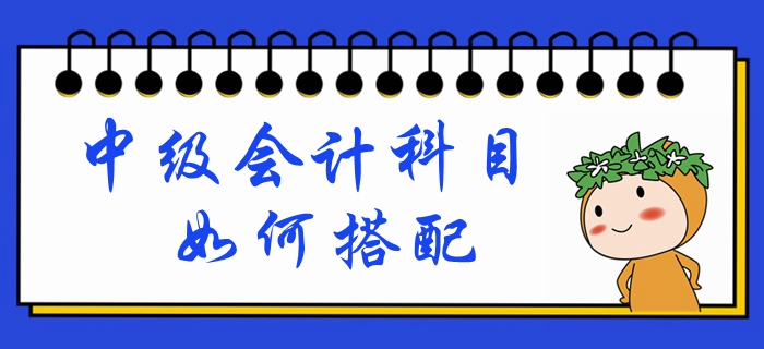 中級(jí)會(huì)計(jì)考試時(shí)間已定！備考科目如何搭配？一文帶你深入了解！