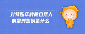 對(duì)特殊年齡段自然人的量刑規(guī)則是什么