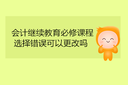 會(huì)計(jì)繼續(xù)教育必修課程選擇錯(cuò)誤可以更改嗎？
