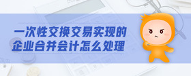 一次性交換交易實(shí)現(xiàn)的企業(yè)合并會計(jì)怎么處理
