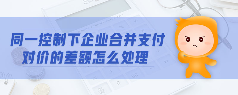 同一控制下企業(yè)合并支付對價的差額怎么處理