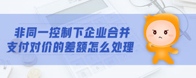 非同一控制下企業(yè)合并支付對價(jià)的差額怎么處理