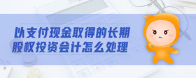 以支付現(xiàn)金取得的長期股權(quán)投資會計(jì)怎么處理