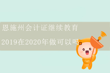 恩施州會計(jì)證繼續(xù)教育2019在2020年做可以嗎？