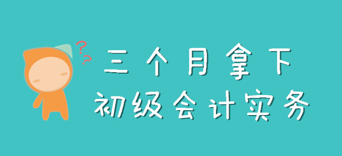 三個月怎么拿下《初級會計實務(wù)》，看完此文就知道了！