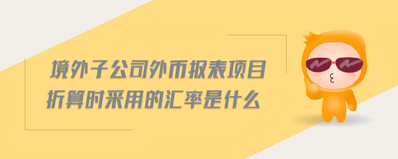 境外子公司外幣報(bào)表項(xiàng)目折算時(shí)采用的匯率是什么