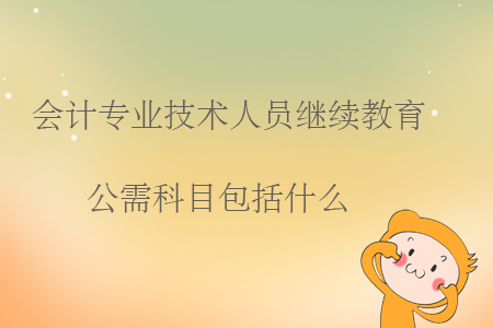 會計專業(yè)技術(shù)人員繼續(xù)教育公需科目包括什么？