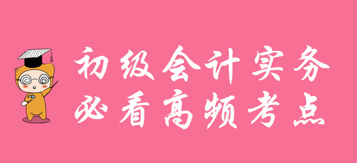 初級(jí)會(huì)計(jì)實(shí)務(wù)高頻考點(diǎn)匯總，考前必看！
