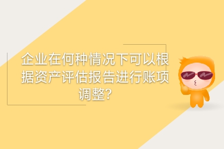企業(yè)在何種情況下可以根據(jù)資產(chǎn)評估報告進行賬項調(diào)整？