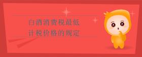 白酒消費(fèi)稅最低計(jì)稅價(jià)格的規(guī)定