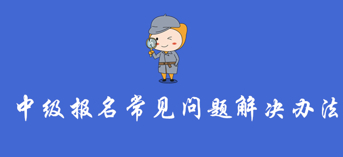 中級會計報名入口開通，這些報名常見問題的解決辦法你一定要看！