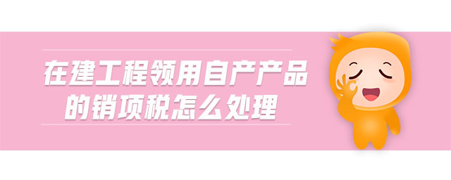 在建工程領(lǐng)用自產(chǎn)產(chǎn)品的銷項稅怎么處理