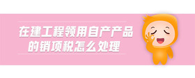 在建工程領(lǐng)用自產(chǎn)產(chǎn)品的銷項稅怎么處理