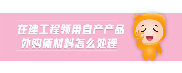 在建工程領(lǐng)用自產(chǎn)產(chǎn)品外購(gòu)原材料怎么處理