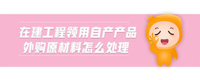 在建工程領(lǐng)用自產(chǎn)產(chǎn)品外購原材料怎么處理