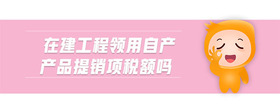 在建工程領(lǐng)用自產(chǎn)產(chǎn)品提銷項稅額嗎