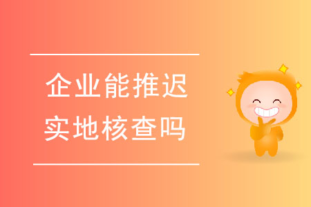 企業(yè)能推遲實(shí)地核查嗎？