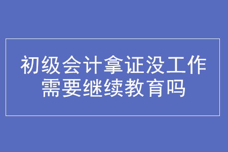初級(jí)會(huì)計(jì)拿證后沒(méi)參加工作需要繼續(xù)教育嗎？