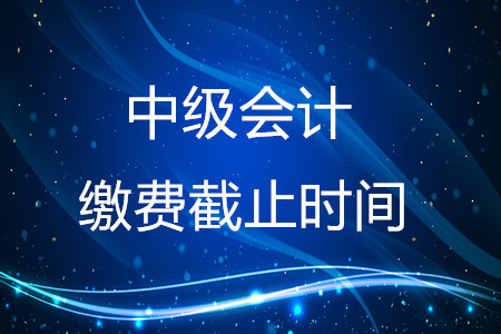 2020年中級會計繳費截止時間在什么時候？結束了嗎？