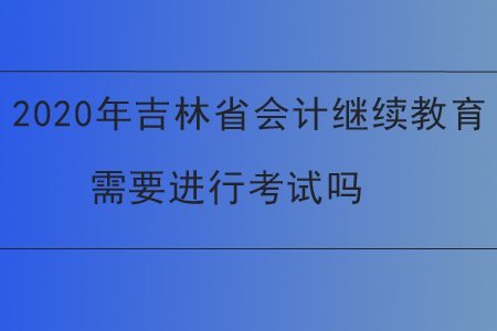 2020年吉林省會計繼續(xù)教育需要進行考試嗎？