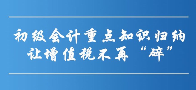 初級會計重點知識歸納-讓增值稅不再“碎”！