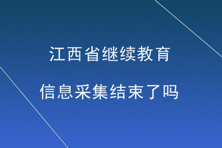 江西省繼續(xù)教育信息采集結(jié)束了嗎？