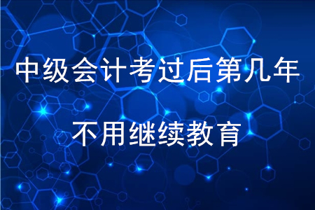 中級會計考過后第幾年不用繼續(xù)教育？