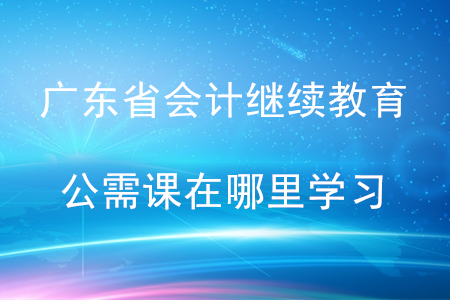 廣東省會計(jì)繼續(xù)教育公需課在哪里學(xué)習(xí)？