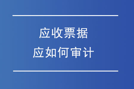 應(yīng)收票據(jù)應(yīng)如何審計(jì)？