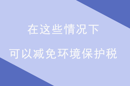 注意！在這些情況下，可以減免環(huán)境保護(hù)稅