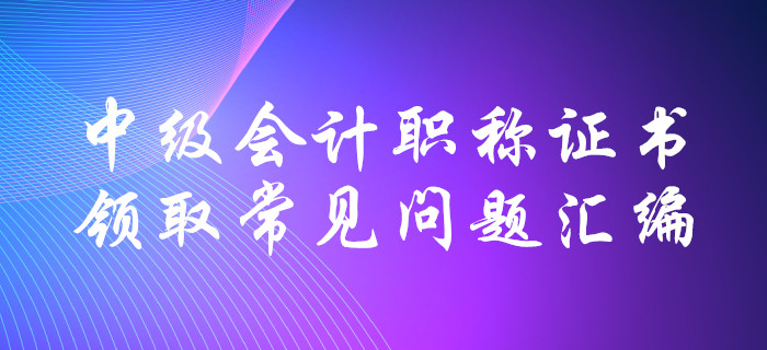 中級(jí)會(huì)計(jì)職稱證書領(lǐng)取常見問題匯編！十大要點(diǎn)全面解惑！
