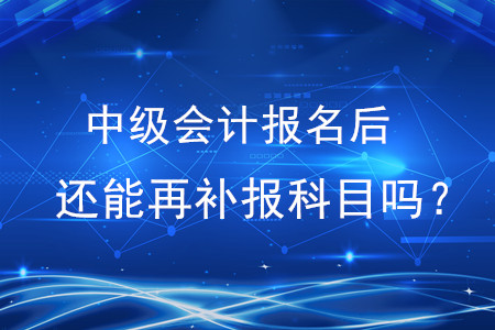 中級(jí)會(huì)計(jì)師報(bào)名以后還能再補(bǔ)報(bào)科目嗎？