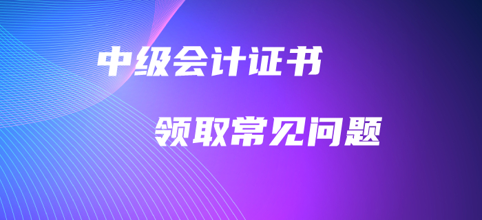 中級會計職稱證書領(lǐng)取常見問題！高頻問題全面解答！