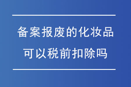 申請(qǐng)備案報(bào)廢的化妝品可以稅前扣除嗎？