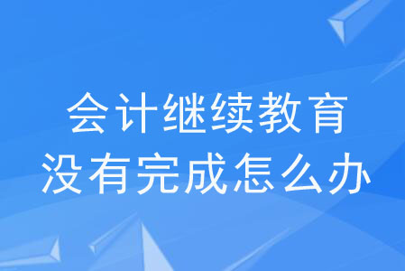 會計繼續(xù)教育沒有完成怎么辦？