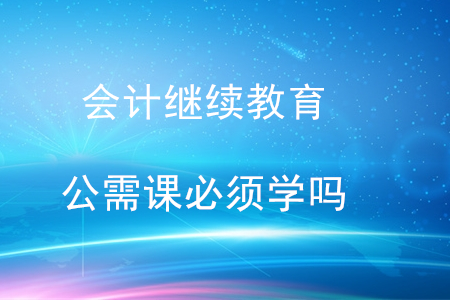 會(huì)計(jì)繼續(xù)教育公需課必須學(xué)嗎？