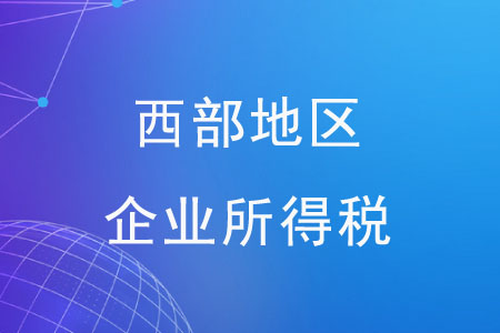 西部地區(qū)企業(yè)所得稅有哪些優(yōu)惠政策？