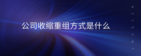 公司收縮重組方式是什么