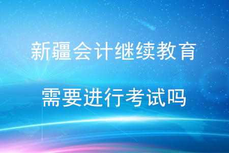 新疆維吾爾自治區(qū)會計繼續(xù)教育需要考試嗎？
