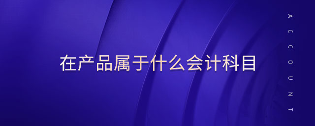 在產(chǎn)品屬于什么會(huì)計(jì)科目