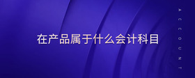 在產(chǎn)品屬于什么會(huì)計(jì)科目