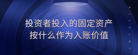 投資者投入的固定資產(chǎn)按什么作為入賬價(jià)值