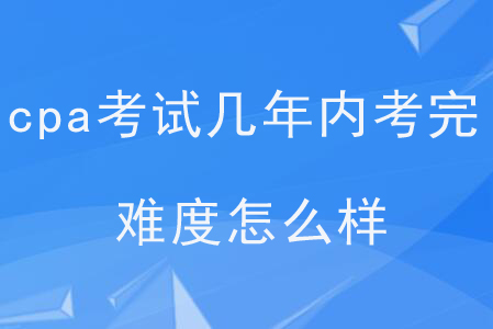 cpa考試幾年內(nèi)考完？難度怎么樣？