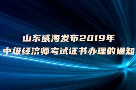 山東威海發(fā)布2019年中級經(jīng)濟(jì)師考試證書辦理的通知