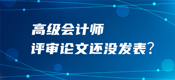 高級會計(jì)師評審論文還沒發(fā)表？評審可能很“危險”！